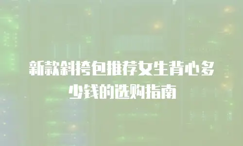 新款斜挎包推荐女生背心多少钱的选购指南