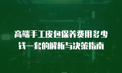 高端手工皮包保养费用多少钱一套的解析与决策指南