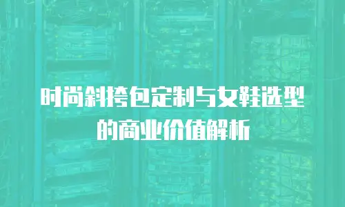 时尚斜挎包定制与女鞋选型的商业价值解析