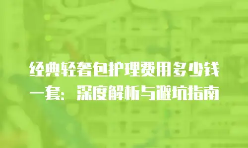 经典轻奢包护理费用多少钱一套：深度解析与避坑指南