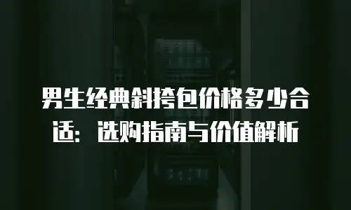 男生经典斜挎包价格多少合适：选购指南与价值解析
