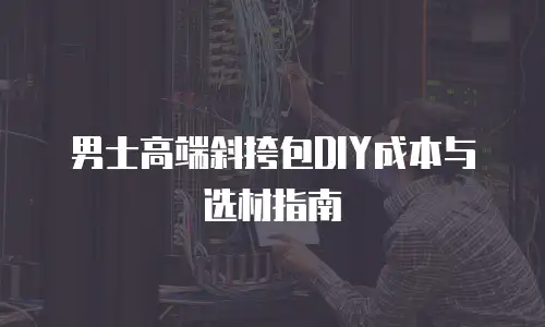 男士高端斜挎包DIY成本与选材指南