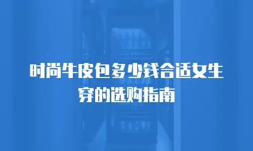 时尚牛皮包多少钱合适女生穿的选购指南