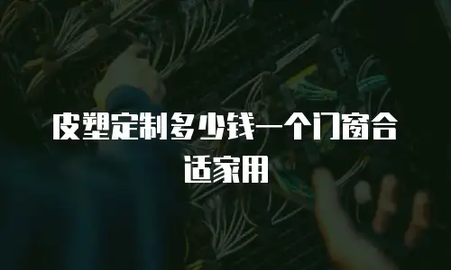 皮塑定制多少钱一个门窗合适家用