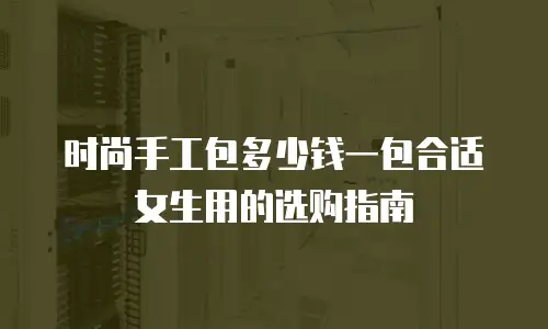 时尚手工包多少钱一包合适女生用的选购指南