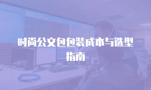 时尚公文包包装成本与选型指南