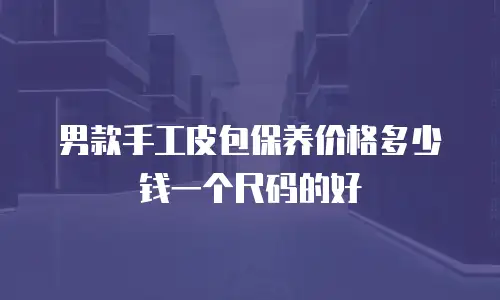 男款手工皮包保养价格多少钱一个尺码的好