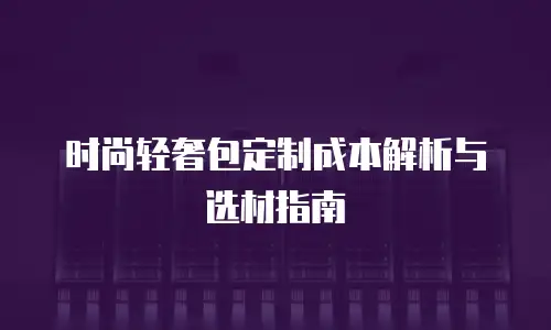 时尚轻奢包定制成本解析与选材指南