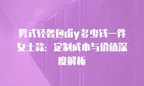男式轻奢包diy多少钱一件女士款：定制成本与价值深度解析