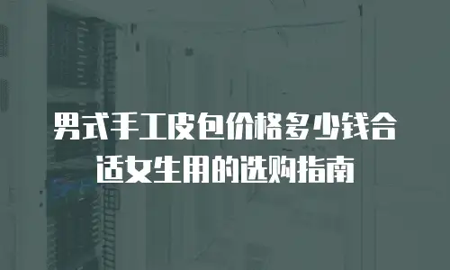 男式手工皮包价格多少钱合适女生用的选购指南