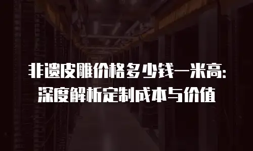 非遗皮雕价格多少钱一米高：深度解析定制成本与价值
