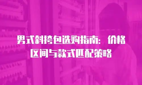 男式斜挎包选购指南：价格区间与款式匹配策略