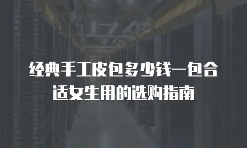 经典手工皮包多少钱一包合适女生用的选购指南