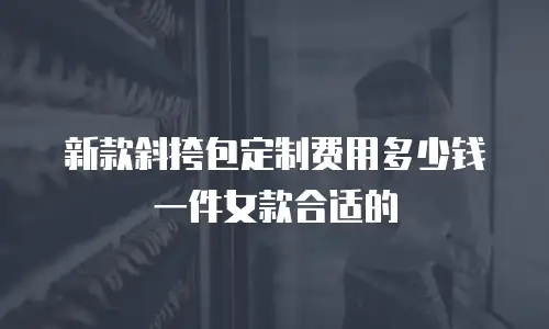 新款斜挎包定制费用多少钱一件女款合适的