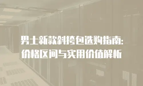 男士新款斜挎包选购指南：价格区间与实用价值解析