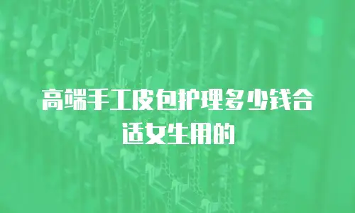 高端手工皮包护理多少钱合适女生用的