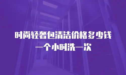 时尚轻奢包清洁价格多少钱一个小时洗一次