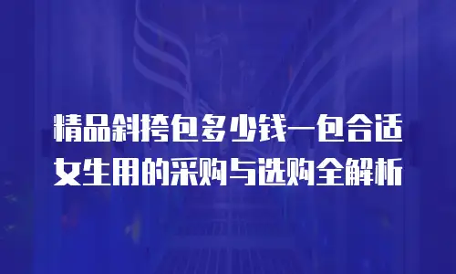 精品斜挎包多少钱一包合适女生用的采购与选购全解析