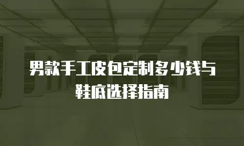 男款手工皮包定制多少钱与鞋底选择指南