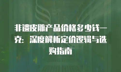 非遗皮雕产品价格多少钱一克：深度解析定价逻辑与选购指南