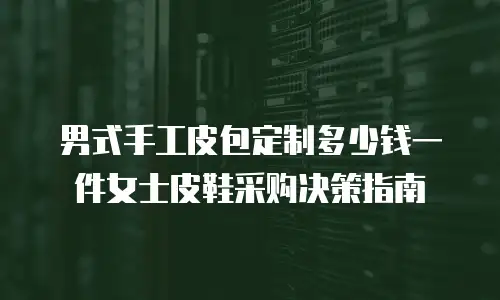 男式手工皮包定制多少钱一件女士皮鞋采购决策指南
