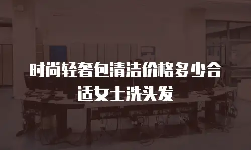 时尚轻奢包清洁价格多少合适女士洗头发