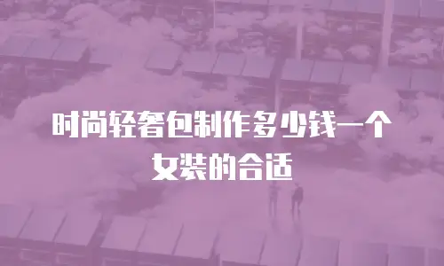 时尚轻奢包制作多少钱一个女装的合适