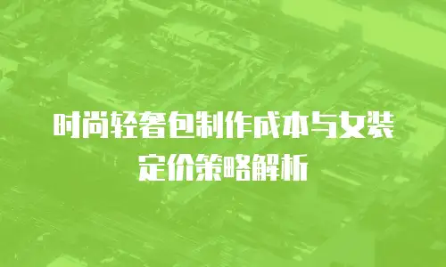 时尚轻奢包制作成本与女装定价策略解析