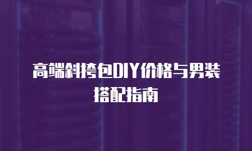 高端斜挎包DIY价格与男装搭配指南