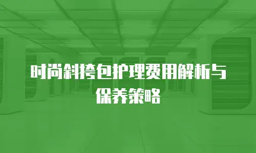 时尚斜挎包护理费用解析与保养策略