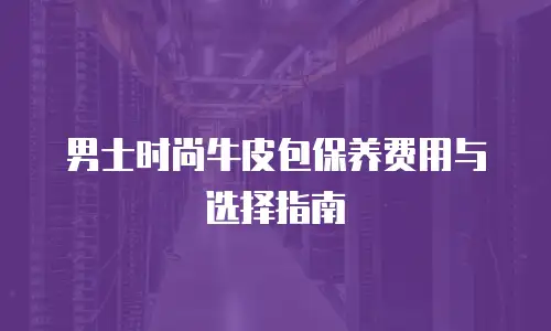男士时尚牛皮包保养费用与选择指南
