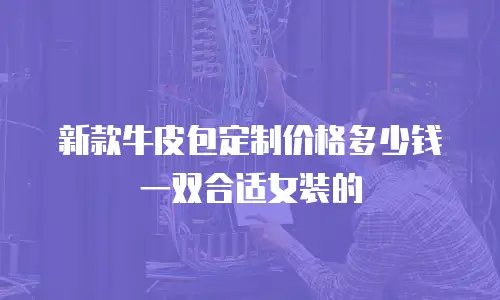 新款牛皮包定制价格多少钱一双合适女装的