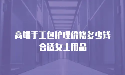 高端手工包护理价格多少钱合适女士用品