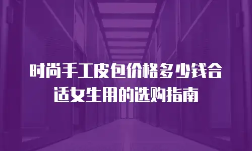 时尚手工皮包价格多少钱合适女生用的选购指南