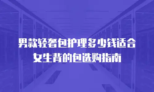 男款轻奢包护理多少钱适合女生背的包选购指南