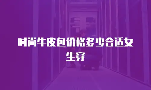 时尚牛皮包价格多少合适女生穿
