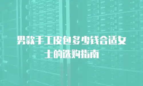 男款手工皮包多少钱合适女士的选购指南