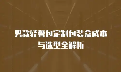 男款轻奢包定制包装盒成本与选型全解析