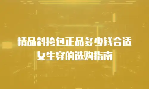 精品斜挎包正品多少钱合适女生穿的选购指南