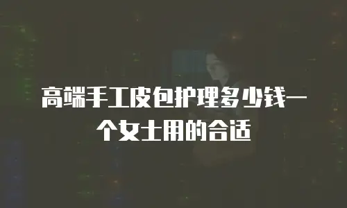 高端手工皮包护理多少钱一个女士用的合适