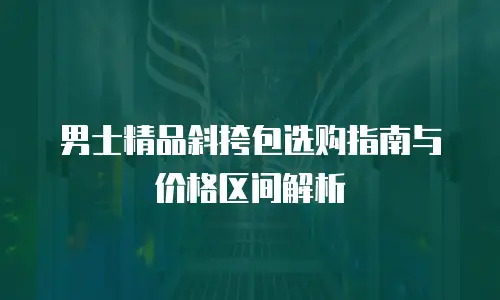 男士精品斜挎包选购指南与价格区间解析