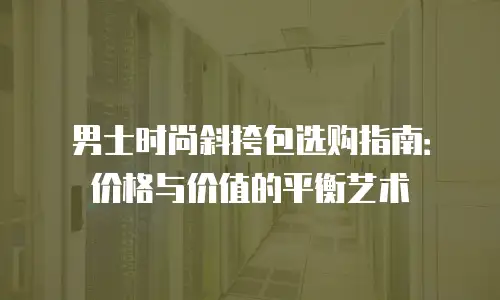 男士时尚斜挎包选购指南：价格与价值的平衡艺术
