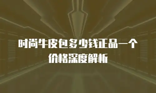 时尚牛皮包多少钱正品一个价格深度解析