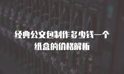 经典公文包制作多少钱一个纸盒的价格解析