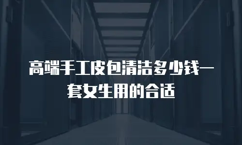 高端手工皮包清洁多少钱一套女生用的合适