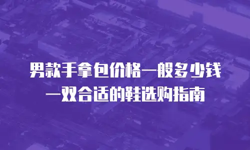 男款手拿包价格一般多少钱一双合适的鞋选购指南