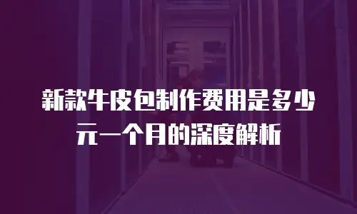 新款牛皮包制作费用是多少元一个月的深度解析