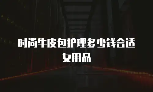 时尚牛皮包护理多少钱合适女用品