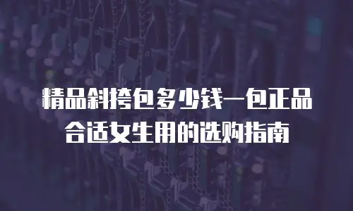 精品斜挎包多少钱一包正品合适女生用的选购指南