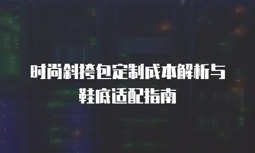 时尚斜挎包定制成本解析与鞋底适配指南
